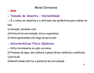 Meios Corrosivos
o Solo
o Tomada de Amostra – Variabilidade
→ É a coleta de amostras e a definição dos parâmetros para análise do
solo.
solo.
Aeração, umidade e pH;
pH;
Potencial de oxirredução, micro-organismos;
oxirredução, micro-organismos;
Heterogeneidades (Ao longo do percurso)

o Características Físico-Químicas
Físico→ Influi diretamente na ação corrosiva.
corrosiva.
Presença de água, sais solúveis e gases (áreas catódicas e anódicas);
anódicas)
pH ácido
Resistividade elétrica e potencial de oxirredução
18

 