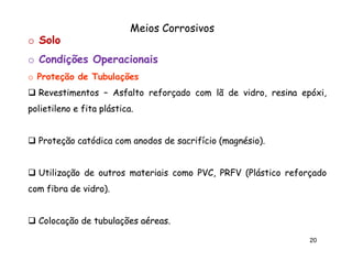 Meios Corrosivos
o Solo
o Condições Operacionais
o Proteção de Tubulações
Revestimentos – Asfalto reforçado com lã de vidro, resina epóxi,
polietileno e fita plástica.
plástica.

Proteção catódica com anodos de sacrifício (magnésio).
(magnésio).

Utilização de outros materiais como PVC, PRFV (Plástico reforçado
com fibra de vidro).
vidro).

Colocação de tubulações aéreas.
aéreas.
20

 