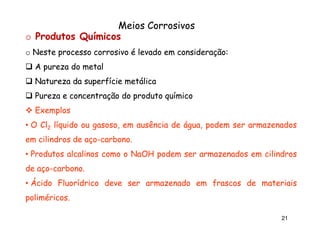Meios Corrosivos
o Produtos Químicos
o Neste processo corrosivo é levado em consideração:
consideração:
A pureza do metal
Natureza da superfície metálica
Pureza e concentração do produto químico
Exemplos
• O Cl2 líquido ou gasoso, em ausência de água, podem ser armazenados
em cilindros de aço-carbono.
aço-carbono.
• Produtos alcalinos como o NaOH podem ser armazenados em cilindros
de aço-carbono.
aço-carbono.
• Ácido Fluorídrico deve ser armazenado em frascos de materiais
poliméricos.
poliméricos.
21

 