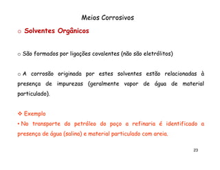 Meios Corrosivos
o Solventes Orgânicos
o São formados por ligações covalentes (não são eletrólitos)

o A corrosão originada por estes solventes estão relacionadas à
presença de impurezas (geralmente vapor de água de material
particulado).
particulado).

Exemplo
• No transporte do petróleo do poço a refinaria é identificado a
presença de água (salina) e material particulado com areia.
areia.
23

 