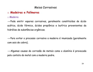 Meios Corrosivos
o Madeiras e Polímeros
o Madeira
→ Pode emitir vapores corrosivos, geralmente constituídos de ácido
acético, ácido fórmico, ácidos propiônico e butírico provenientes da
hidrólise de substâncias orgânicas.
orgânicas.

→ Para evitar o processo corrosivo a madeira é imunizada (geralmente
com sais de cobre).
cobre).

→ Algumas causas da corrosão de metais como o alumínio é provocada
pelo contato do metal com a madeira podre.
podre.

24

 
