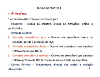 Meios Corrosivos
o Atmosfera
• A corrosão atmosférica é provocada por:
por:
→ Poluentes – óxidos de enxofre, óxidos de nitrogênio, ozônio e
particulados;
particulados;
→ Umidade relativa;
relativa;
1.

Corrosão atmosférica seca – Ocorre em atmosfera isenta de
umidade, devido a presença de H2S.

2. Corrosão atmosférica úmida – Ocorre em atmosfera com umidade
relativa menor que 100 %.
3. Corrosão atmosférica molhada – Ocorre em atmosfera com umidade
relativa próxima de 100 %. Forma-se um eletrólito na superfície.
Formasuperfície.
→ Outros Fatores – Temperatura, direção dos ventos e radiação
ultravioleta.
ultravioleta.

3

 