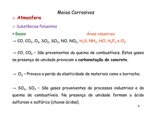 Meios Corrosivos
o Atmosfera
o Substâncias Poluentes
Gases

Áreas industriais

→ CO, CO2, O3, SO2, SO3, NO, NO2, H2S, NH3, HCl, H2F2 e Cl2
HCl,
→ CO, CO2 – São provenientes da queima de combustíveis. Estes gases
combustíveis.
na presença de umidade provocam a carbonatação do concreto.
concreto.

→ O3 – Provoca a perda da elasticidade de materiais como o borracha;
borracha;
→ SO2, SO3 – São gases provenientes de processos industriais e da
queima de combustíveis. Na presença de umidade formam o ácido
combustíveis.
sulfuroso e sulfúrico (chuvas ácidas).
ácidas).
6

 