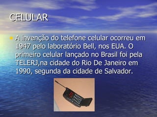 CELULAR A invenção do telefone celular ocorreu em 1947 pelo laboratório Bell, nos EUA. O primeiro celular lançado no Brasil foi pela TELERJ,na cidade do Rio De Janeiro em 1990, segunda da cidade de Salvador. 