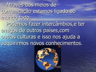 Através dos meios de comunicação estamos ligado ao mundo todo.   Podemos fazer intercâmbios,e ter amigos de outros países,com outras culturas e isso nos ajuda a adquirirmos novos conhecimentos.  
