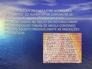 CARTA –A ORIGEM DA CARTA,É RELACIONADA A NECESSIDADE DO HOMEM EM SE COMUNICAR AS TABUINHAS DE ARGILA TIVERAM UM PAPEL IMPORTANTÍSSIMO NO INICIO DA HISTÓRIA.FORAM ENCONTRADOS EM TÁBUAS DE ARGILA CONTENDO MATERIAL ESCRITO PROVAVELMENTE AS INSCRIÇÕES MAIS ANTIGAS. 