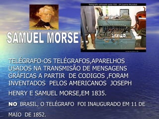 TELÉGRAFO-OS TELÉGRAFOS,APARELHOS USADOS NA TRANSMISÃO DE MENSAGENS GRÁFICAS A PARTIR  DE CODIGOS ,FORAM  INVENTADOS  PELOS AMERICANOS  JOSEPH HENRY E SAMUEL MORSE,EM 1835.   NO   BRASIL, O TELÉGRAFO  FOI INAUGURADO EM 11 DE MAIO  DE 1852.   SAMUEL MORSE 