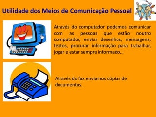 Utilidade dos Meios de Comunicação PessoalAtravés do computador podemos comunicar com as pessoas que estão noutro computador, enviar desenhos, mensagens, textos, procurar informação para trabalhar, jogar e estar sempre informado…Através do fax enviamos cópias de documentos.