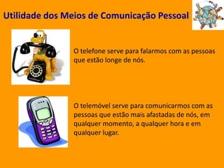 Utilidade dos Meios de Comunicação PessoalO telefone serve para falarmos com as pessoas que estão longe de nós.O telemóvel serve para comunicarmos com as pessoas que estão mais afastadas de nós, em qualquer momento, a qualquer hora e em qualquer lugar.