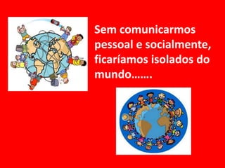 Sem comunicarmos pessoal e socialmente, ficaríamos isolados do mundo…….