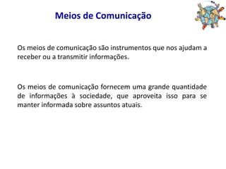 Meios de ComunicaçãoOs meios de comunicação são instrumentos que nos ajudam a receber ou a transmitir informações.Os meios de comunicação fornecem uma grande quantidade de informações à sociedade, que aproveita isso para se manter informada sobre assuntos atuais.