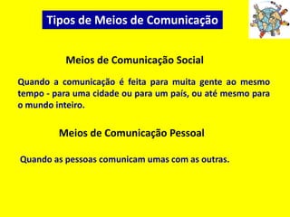 Tipos de Meios de ComunicaçãoMeios de Comunicação SocialQuando a comunicação é feita para muita gente ao mesmo tempo - para uma cidade ou para um país, ou até mesmo para o mundo inteiro.Meios de Comunicação PessoalQuando as pessoas comunicam umas com as outras.