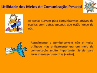 Utilidade dos Meios de Comunicação PessoalAs cartas servem para comunicarmos através da escrita, com outras pessoas que estão longe de nós.Actualmente o pombo-correio não é muito utilizado mas antigamente era um meio de comunicação muito importante. Servia para levar mensagens escritas (cartas).