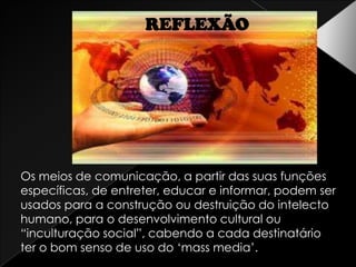 REFLEXÃOOs meios de comunicação, a partir das suas funções específicas, de entreter, educar e informar, podem ser usados para a construção ou destruição do intelecto humano, para o desenvolvimento cultural ou “inculturação social”, cabendo a cada destinatário ter o bom senso de uso do ‘mass media’. 