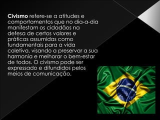 Civismo refere-se a atitudes e comportamentos que no dia-a-dia manifestam os cidadãos na defesa de certos valores e práticas assumidas como fundamentais para a vida coletiva, visando a preservar a sua harmonia e melhorar o bem-estar de todos. O civismo pode ser expressado e difundidos pelos meios de comunicação.