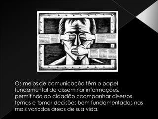 Os meios de comunicação têm o papel fundamental de disseminar informações, permitindo ao cidadão acompanhar diversos temas e tomar decisões bem fundamentadas nas mais variadas áreas de sua vida.