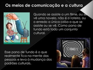 Os meios de comunicação e a culturaQuando se assiste a um filme, ou se vê uma novela, não é o roteiro, ou o enredo a única coisa a que se assiste ou se vê. Como pano de fundo está todo um conjunto cultural. Esse pano de fundo é o que realmente fica na mente das pessoas e leva à mudança dos padrões culturais. 