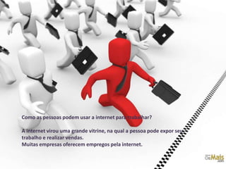 Como as pessoas podem usar a internet para trabalhar?

A internet virou uma grande vitrine, na qual a pessoa pode expor seu
trabalho e realizar vendas.
Muitas empresas oferecem empregos pela internet.
 