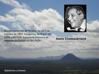 Nasceu no estado da Paraíba, no dia 5 de
outubro de 1892. Inaugurou, no Brasil, em
1950, a TV TUPI, a primeira emissora de
                                            Assis Chateaubriand
televisão do Estado de São Paulo.
 