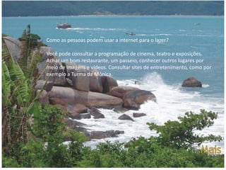 Como as pessoas podem usar a internet para o lazer?

Você pode consultar a programação de cinema, teatro e exposições.
Achar um bom restaurante, um passeio, conhecer outros lugares por
meio de imagens e vídeos. Consultar sites de entretenimento, como por
exemplo a Turma da Mônica.
 