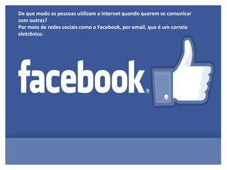 De que modo as pessoas utilizam a internet quando querem se comunicar
com outras?
Por meio de redes sociais como o Facebook, por email, que é um correio
eletrônico.
 