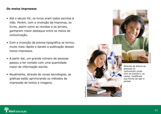 Os meios impressos


• Até o século XV, os livros eram todos escritos à
  mão. Porém, com a invenção da imprensa, os
  livros, assim como as revistas e os jornais,
  ganharam maior destaque entre os meios de
  comunicação.

• Com a invenção da prensa tipográfica se tornou
  muito mais rápido e barato a publicação desses
  meios impressos.




                                                                                              BrandXPictures
• A partir daí, um grande número de pessoas
  passou a ter contato com uma quantidade
  maior de informação escrita.                                        Através da leitura as
                                                                      pessoas se
                                                                      comunicam umas
• Atualmente, através de novas tecnologias, as                        com as outras e, as
                                                                      vezes, modificam
  gráficas estão aprimorando os métodos de                            sua forma de agir e
                                                                      pensar
  impressão de textos e imagens.
                                                     BrandXPictures




                                                                                                               11
 