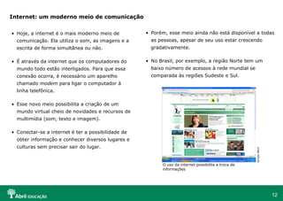 Internet: um moderno meio de comunicação


• Hoje, a internet é o mais moderno meio de         • Porém, esse meio ainda não está disponível a todas
  comunicação. Ela utiliza o som, as imagens e a      as pessoas, apesar de seu uso estar crescendo
  escrita de forma simultânea ou não.                 gradativamente.

• É através da internet que os computadores do      • No Brasil, por exemplo, a região Norte tem um
  mundo todo estão interligados. Para que essa        baixo número de acessos à rede mundial se
  conexão ocorra, é necessário um aparelho            comparada às regiões Sudeste e Sul.
  chamado modem para ligar o computador à
  linha telefônica.

• Esse novo meio possibilita a criação de um
  mundo virtual cheio de novidades e recursos de
  multimídia (som, texto e imagem).

• Conectar-se a internet é ter a possibilidade de
  obter informação e conhecer diversos lugares e
  culturas sem precisar sair do lugar.




                                                                                                     Grupo Abril
                                                          O uso da internet possibilita a troca de
                                                          informações




                                                                                                                   12
 