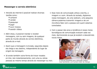 Messenger e correio eletrônico


• Através da internet é possível realizar diversas    • Esse meio de comunicação utiliza a escrita, a
  tarefas como:                                         imagem e o som. Através do teclado, digitamos
      comprar                                          nossa mensagem, de uma webcam, uma pequena
      vender                                           câmera podemos transmitir imagens e de um
      pesquisar                                        microfone falar com a pessoa com quem estamos
      jogar
                                                        conectados.
      ouvir música
      assistir vídeos
                                                      • Com o passar dos anos a tendência é esses meios
                                                        tecnológicos de comunicação evoluam cada vez
• Além disso, é possível mandar e receber
                                                        mais. Aprimorando os que já existem e descobrindo
  mensagens, com ou sem imagens, de qualquer
                                                        novos meios.
  parte do mundo através do correio eletrônico,
  através do e-mail.

• Assim que a mensagem é enviada, segundos depois
  ela chega a seu destino, independente do lugar de
  origem da mensagem.




                                                                                                                 BrandXPictures
• Já existe também outra forma de trocar recados
  on-line, isto instantaneamente, com uma ou várias
  pessoas ao mesmo tempo através do messenger ou msn.            A internet possibilita que a educação chegue
                                                                 mais facilmente a um numero maior de crianças



                                                                                                                                  13
 