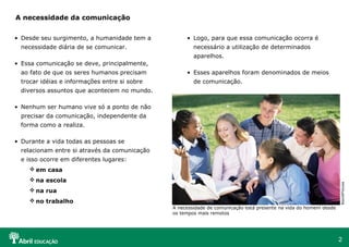 A necessidade da comunicação


• Desde seu surgimento, a humanidade tem a          • Logo, para que essa comunicação ocorra é
  necessidade diária de se comunicar.                  necessário a utilização de determinados
                                                       aparelhos.
• Essa comunicação se deve, principalmente,
  ao fato de que os seres humanos precisam          • Esses aparelhos foram denominados de meios
  trocar idéias e informações entre si sobre           de comunicação.
  diversos assuntos que acontecem no mundo.

• Nenhum ser humano vive só a ponto de não
  precisar da comunicação, independente da
  forma como a realiza.

• Durante a vida todas as pessoas se
  relacionam entre si através da comunicação
  e isso ocorre em diferentes lugares:
     em casa
     na escola




                                                                                                                   BrandXPictures
     na rua
     no trabalho
                                               A necessidade de comunicação está presente na vida do homem desde
                                               os tempos mais remotos




                                                                                                                   2
 