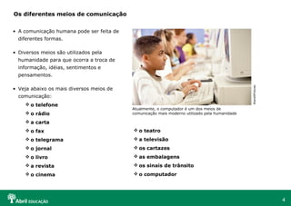 Os diferentes meios de comunicação


• A comunicação humana pode ser feita de
  diferentes formas.

• Diversos meios são utilizados pela
  humanidade para que ocorra a troca de
  informação, idéias, sentimentos e
  pensamentos.




                                                                                                BrandXPictures
• Veja abaixo os mais diversos meios de
  comunicação:
      o telefone
                                           Atualmente, o computador é um dos meios de
      o rádio                             comunicação mais moderno utilizado pela humanidade

      a carta
      o fax                                o teatro
      o telegrama                          a televisão
      o jornal                             os cartazes
      o livro                              as embalagens
      a revista                            os sinais de trânsito
      o cinema                             o computador




                                                                                                                 4
 