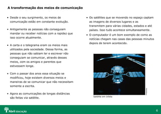 A transformação dos meios de comunicação


• Desde o seu surgimento, os meios de            • Os satélites que se movendo no espaço captam
  comunicação estão em constante evolução.         as imagens de diversos lugares e as
                                                   transmitem para várias cidades, estados e até
• Antigamente as pessoas não conseguiam            países. Isso tudo acontece simultaneamente.
  mandar ou receber notícias com a rapidez que
                                                 • O computador é um bom exemplo de como as
  isso ocorre atualmente.
                                                   notícias chegam nas casas das pessoas minutos
                                                   depois de terem acontecido.
• A carta e o telegrama eram os meios mais
  utilizados pela sociedade. Dessa forma, as
  pessoas que não sabiam ler e escrever não
  conseguiam se comunicar, através desses
  meios, com os amigos e parentes que
  estivessem longe.

• Com o passar dos anos essa situação se
  modificou, hoje existem diversos meios e
  maneiras de se comunicar que não necessitam
  somente a escrita.




                                                                                           PhotoDisc
• Agora as comunicações de longas distâncias
                                                     Satélite em órbita
  são feitas via satélite.



                                                                                                       6
 