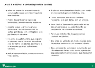 A fala e a escrita: a comunicação mais utilizada


 • A fala e a escrita são as duas formas de    • A princípio a escrita era bem simples, cada objeto
   comunicação usadas com maior frequência       era representado por um símbolo ou sinal.
   pela sociedade.
                                               • Com o passar dos anos surgiu a idéia de
 • Porém, de acordo com a história da            representar cada som da fala com um símbolo.
   humanidade, isso nem sempre aconteceu.
                                               • Essas técnicas foram sendo aprimoradas até se
 • Acredita-se que os primeiros grupos           obterem as letras, e conseqüentemente, as
   humanos se comunicavam através de             palavras que são utilizadas atualmente.
   gestos, gemidos ou com a imitação de sons
   que haviam na natureza.                     • Porém, os símbolos não desapareceram do
                                                 cotidiano das pessoas.
 • Foi com a evolução humana, que surgiram
   as palavras, elas se tornaram necessárias   • Eles ainda são utilizados em muitos lugares, como
   para dar nomes aos objetos, às emoções e      na porta de banheiros ou nas placas de trânsito.
   às atividades que eram realizadas no
                                               • Esses símbolos são os meios de comunicação que
   cotidiano.
                                                 não necessitam da fala ou da escrita, apenas que
 • Após a linguagem falada, consequentemente     as pessoas saibam compreender o que eles querem
   veio a escrita.                               transmitir.




                                                                                                      7
 
