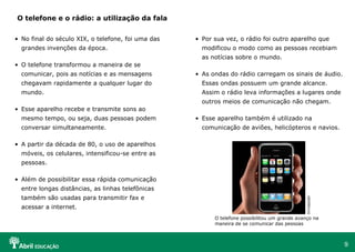 O telefone e o rádio: a utilização da fala


• No final do século XIX, o telefone, foi uma das   • Por sua vez, o rádio foi outro aparelho que
  grandes invenções da época.                         modificou o modo como as pessoas recebiam
                                                      as notícias sobre o mundo.
• O telefone transformou a maneira de se
  comunicar, pois as notícias e as mensagens        • As ondas do rádio carregam os sinais de áudio.
  chegavam rapidamente a qualquer lugar do            Essas ondas possuem um grande alcance.
  mundo.                                              Assim o rádio leva informações a lugares onde
                                                      outros meios de comunicação não chegam.
• Esse aparelho recebe e transmite sons ao
  mesmo tempo, ou seja, duas pessoas podem          • Esse aparelho também é utilizado na
  conversar simultaneamente.                          comunicação de aviões, helicópteros e navios.

• A partir da década de 80, o uso de aparelhos
  móveis, os celulares, intensificou-se entre as
  pessoas.

• Além de possibilitar essa rápida comunicação
  entre longas distâncias, as linhas telefônicas
  também são usadas para transmitir fax e




                                                                                               Divulgação
  acessar a internet.
                                                          O telefone possibilitou um grande avanço na
                                                          maneira de se comunicar das pessoas



                                                                                                            9
 