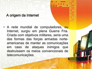 A origem da Internet
• A rede mundial de computadores, ou
Internet, surgiu em plena Guerra Fria.
Criada com objetivos militares, seria uma
das formas das forças armadas norteamericanas de manter as comunicações
em caso de ataques inimigos que
destruíssem os meios convencionais de
telecomunicações.

 