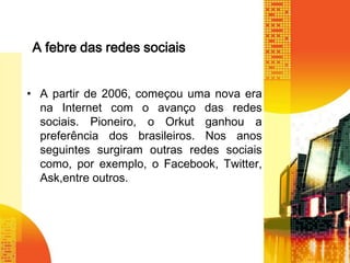 A febre das redes sociais
• A partir de 2006, começou uma nova era
na Internet com o avanço das redes
sociais. Pioneiro, o Orkut ganhou a
preferência dos brasileiros. Nos anos
seguintes surgiram outras redes sociais
como, por exemplo, o Facebook, Twitter,
Ask,entre outros.

 