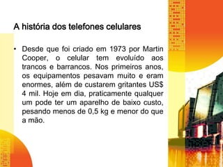 A história dos telefones celulares
• Desde que foi criado em 1973 por Martin
Cooper, o celular tem evoluído aos
trancos e barrancos. Nos primeiros anos,
os equipamentos pesavam muito e eram
enormes, além de custarem gritantes US$
4 mil. Hoje em dia, praticamente qualquer
um pode ter um aparelho de baixo custo,
pesando menos de 0,5 kg e menor do que
a mão.

 