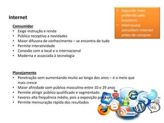 Internet
Consumidor
• Exige instrução e renda
• Público receptivo a novidades
• Maior difusora de conhecimento – se encontra de tudo
• Permite interatividade
• Conexão com o local e o internacional
• Moderna e associada à tecnologia
Planejamento
• Penetração vem aumentando muito ao longo dos anos – é o meio que
mais cresce
• Maior afinidade com público masculino entre 10 e 29 anos
• Permite atingir público qualificado e segmentado
• Favores alta frequência média, pois a exposição pode ser alta
• Permite mensuração rápida dos resultados
• Segundo meio
preferido pelo
brasileiro
• Internautas
consultam internet
antes de compras
 