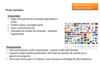 TV por assinatura
Consumidor
• Exige instrução (muito conteúdo legendado) e
renda
• Confere status e prestígio social
• Lazer e entretenimento
• Liberdade de escolha de conteúdo – bastante
fragmentada
Planejamento
• Vem aumentando muito a penetração – pacotes estão mais baratos
• Favorece atingir público qualificado e formador de opinião, de acordo com o
gênero do programa
• Tem custo menos que a TV aberta, o que favorece a estratégia de alta frequência
Integrar marca ao
conteúdo do canal
 