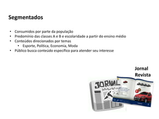 Segmentados
• Consumidos por parte da população
• Predomínio das classes A e B e escolaridade a partir do ensino médio
• Conteúdos direcionados por temas
• Esporte, Política, Economia, Moda
• Público busca conteúdo específico para atender seu interesse
Jornal
Revista
 