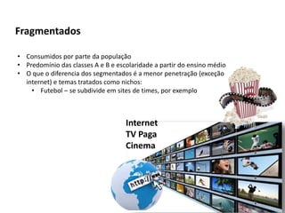Fragmentados
• Consumidos por parte da população
• Predomínio das classes A e B e escolaridade a partir do ensino médio
• O que o diferencia dos segmentados é a menor penetração (exceção
internet) e temas tratados como nichos:
• Futebol – se subdivide em sites de times, por exemplo
Internet
TV Paga
Cinema
 