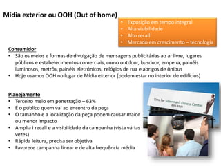 Mídia exterior ou OOH (Out of home)
Consumidor
• São os meios e formas de divulgação de mensagens publicitárias ao ar livre, lugares
públicos e estabelecimentos comerciais, como outdoor, busdoor, empena, painéis
luminosos, metrôs, painéis eletrônicos, relógios de rua e abrigos de ônibus
• Hoje usamos OOH no lugar de Mídia exterior (podem estar no interior de edifícios)
Planejamento
• Terceiro meio em penetração – 63%
• É o público quem vai ao encontro da peça
• O tamanho e a localização da peça podem causar maior
ou menor impacto
• Amplia i recall e a visibilidade da campanha (vista várias
vezes)
• Rápida leitura, precisa ser objetiva
• Favorece campanha linear e de alta frequência média
• Exposição em tempo integral
• Alta visibilidade
• Alto recall
• Mercado em crescimento – tecnologia
 