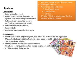 Revistas
Consumidor
• Exige instrução e renda
• Público mais exigente, formador de
opinião e fiel ao veículo (linha editorial)
• Referência para assuntos, confere
profundidade (Arquitetura, Moda)
• Entretenimento e informação
• Portabilidade
• Qualidade na reprodução da imagem
Planejamento
• Penetração de 39% no público geral, 53% na AB e a partir do ensino médio 66%
• Maior afinidade com público feminino e com idade entre 10 e 39 anos
• Segmentação de público
• Maior prazo de impressão – menos imediata
• Circulação semanal, quinzenal ou mensal favorecem continuidade da campanha
• C P M maior que da TV Aberta
• Mensagem impacta mais de uma pessoa
• Mensagem perdura
• Assuntos de maior interesse:
 Geral/Atualidades
 Celebridades
 Ciências
• DF, BH e POA têm mais leitores. Recife e
Salvador abaixo da média
 