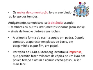 • Os meios de comunicação foram evoluindo
ao longo dos tempos.
Antigamente, comunicava-se à distância usando:
– tambores ou outros instrumentos sonoros (com sons);
– sinais de fumo e pinturas em rochas.
• A primeira forma de escrita surgiu em pedra. Depois
começou a aparecer em placas de barro, em
pergaminho e, por fim, em papel.
• Por volta de 1440, Gutenberg inventou a imprensa,
que permitia fazer milhares de cópias de um livro em
pouco tempo e assim a comunicação passou a ser
mais fácil.
 