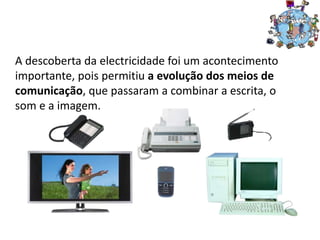 A descoberta da electricidade foi um acontecimento
importante, pois permitiu a evolução dos meios de
comunicação, que passaram a combinar a escrita, o
som e a imagem.
 