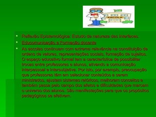 Reflexão Epistemológica: Estudo da natureza das interfaces. Educomunicação e Formação docente As escolas continuam com extrema relevância na constituição de ordens de valores, representações sociais, formação de sujeitos. O espaço educativo formal tem a característica de possibilitar trocas entre professores e alunos, ativando a comunicação interpessoal e intersubjetiva. Por isto, por exemplo, preocupação que professores têm em selecionar conteúdos a serem ministrados, ajustam sistemas retóricos, melhoram conceitos e também passa pelo campo dos afetos e dificuldades que marcam o universo dos alunos. São manifestações para que os propósitos pedagógicos se efetivem. 