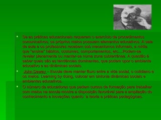 Se as práticas educacionais requerem o exercício de procedimentos comunicativos, os próprios meios possuem elementos educativos. A sala de aula e os professores recebem sob mecanismos informais, a mídia que “ensina” hábitos, costumes, comportamentos, etc....Podem-se revelar plenamente ou manter-se numa zona subterrânea. A questão é saber quais são as tendências dominantes, que podem opor o ambiente educativo e as dinâmicas sociais. John Dewey  – Escola deve manter fluxo entre a vida social, o cotidiano e os meios. Learning by doing, colocar em sintonia dinâmicas sociais e ambientes educativos. O número de educadores que pedem cursos de formação para trabalhar com meios na escola mostra a disposição favorável para a ampliação do conhecimento e inovações quanto `a teoria e práticas pedagógicas. 