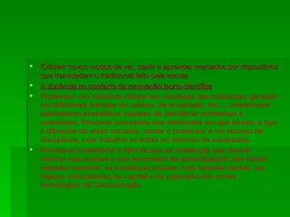 Existem novos modos de ver, sentir e aprender marcados por dispositivos que transcedem o tradicional feito pela escola. A docência no contexto da renovação tecno-científica Professor- um contínuo refazer-se, resultado das mudanças geradas em diferentes âmbitos da cultura, da sociedade, etc......intelectuais mediadores-simbólicos capazes de identificar problemas e conteúdos. Provocar inovações nos ambientes em que atuam, o que é diferente da visão corrente, aonde o professor é um técnico de disciplinas, cujo trabalho se basta no domínio de conteúdos. Precisa-se considerar o fato de que as mudanças que devem ocorrer nas escolas e nos processos de aprendizagem não dizem respeito somente `as mudanças sociais, mas também devido `as lógicas orientadoras do capital e da expansão das novas tecnologias da Comunicação . 