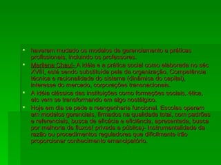 haverem mudado os modelos de gerenciamento e práticas profissionais, incluindo os professores. Marilena Chauí-  A idéia e a prática social como elaborada no séc XVIII, está sendo substituída pela da organização. Competência técnica e racionalidade do sistema (dinâmica do capital), interesse do mercado, corporações transnacionais. A idéia clássica das instituições como formações sociais, ética, etc vem se transformando em algo nostálgico. Hoje em dia se pede a reengenharia funcional. Escolas operam em modelos gerenciais, firmados na qualidade total, com padrões e referenciais, busca de eficácia e eficiência, apresentada, busca por melhoria de fluxos( privada e pública)- Instrumentalidade da razão ou procedimentos reguladores que dificilmente irão proporcionar conhecimento emancipatório. 