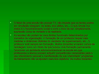 O fatod de uma escola não possuir TV, não impede que os temas postos em circulação cheguem `as aulas, aos pátios, etc....O que circula nos meios é o reconhecimento social e corre o risco de ser, simplesmente, expressão única da verdade e da realidade. As escolas não podem ter seus limites funcionais determinados por conceitos de organização. A formação de um professor requer mais matérias e dinâmicas distintas do vendedor de supermercado, etc...O professor está sempre em formação. Muitos docentes encaram cursos de reciclagem como um rótulo de que buscou niva formação permanente. “promover um ambiente educomunicacional na escola em que professores e alunos possam adquirir competências necessárias para o seu crescimento pessoal e manifestação de sua criatividade” programas de treinamento não se ajustam mais aos objetivos  de muitos docentes. 