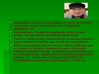 Racionalismo Econômico- Pragmatismo no campo da formação continuada, tomada quase sempre como treinamento, capacitação, etc Gerenciamento- Conceito de organização, vindos do setor privado, que alcançaram os ambientes educacionais. Teoria do capital humano- Disponibilidade de pessoas disputando exiguo mercado de trabalho, para a sorte dos empregadores. Mais do que preparar mão-de-obra com melhor qualificação para as escolas (ou mercado), estabelecer projetos de formação voltados a aprender a pensar....propósitos compromissados com as mudanças sociais, trabalhando a consciência ecológica, ética, solidária, etc.....forma pela qual Edgard Morín(2000) vê a possibilidade de se enfrentar a discriminação e a violência. 